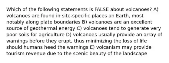 Which of the following statements is FALSE about volcanoes? A) volcanoes are found in site-specific places on Earth, most notably along plate boundaries B) volcanoes are an excellent source of geothermal energy C) volcanoes tend to generate very poor soils for agriculture D) volcanoes usually provide an array of warnings before they erupt, thus minimizing the loss of life should humans heed the warnings E) volcanism may provide tourism revenue due to the scenic beauty of the landscape