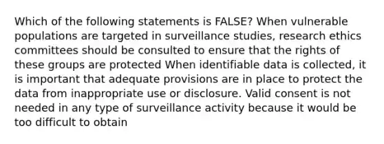 Which of the following statements is FALSE? When vulnerable populations are targeted in surveillance studies, research ethics committees should be consulted to ensure that the rights of these groups are protected When identifiable data is collected, it is important that adequate provisions are in place to protect the data from inappropriate use or disclosure. Valid consent is not needed in any type of surveillance activity because it would be too difficult to obtain