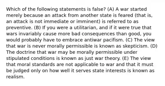 Which of the following statements is false? (A) A war started merely because an attack from another state is feared (that is, an attack is not immediate or imminent) is referred to as preventive. (B) If you were a utilitarian, and if it were true that wars invariably cause more bad consequences than good, you would probably have to embrace antiwar pacifism. (C) The view that war is never morally permissible is known as skepticism. (D) The doctrine that war may be morally permissible under stipulated conditions is known as just war theory. (E) The view that moral standards are not applicable to war and that it must be judged only on how well it serves state interests is known as realism.