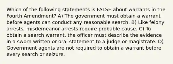 Which of the following statements is FALSE about warrants in the Fourth Amendment? A) The government must obtain a warrant before agents can conduct any reasonable search. B) Like felony arrests, misdemeanor arrests require probable cause. C) To obtain a search warrant, the officer must describe the evidence in a sworn written or oral statement to a judge or magistrate. D) Government agents are not required to obtain a warrant before every search or seizure.