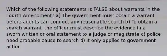 Which of the following statements is FALSE about warrants in the Fourth Amendment? a) The government must obtain a warrant before agents can conduct any reasonable search b) To obtain a search warrant, the officer must describe the evidence in a sworn written or oral statement to a judge or magistrate c) police need probable cause to search d) it only applies to government action