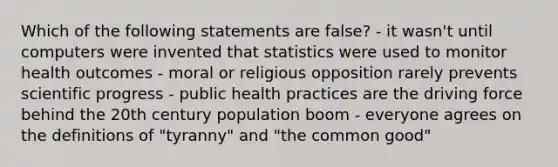 Which of the following statements are false? - it wasn't until computers were invented that statistics were used to monitor health outcomes - moral or religious opposition rarely prevents scientific progress - public health practices are the driving force behind the 20th century population boom - everyone agrees on the definitions of "tyranny" and "the common good"