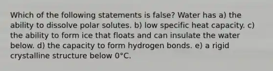 Which of the following statements is false? Water has a) the ability to dissolve polar solutes. b) low specific heat capacity. c) the ability to form ice that floats and can insulate the water below. d) the capacity to form hydrogen bonds. e) a rigid crystalline structure below 0°C.