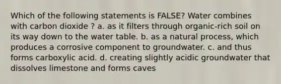 Which of the following statements is FALSE? Water combines with carbon dioxide ? a. as it filters through organic-rich soil on its way down to the water table. b. as a natural process, which produces a corrosive component to groundwater. c. and thus forms carboxylic acid. d. creating slightly acidic groundwater that dissolves limestone and forms caves