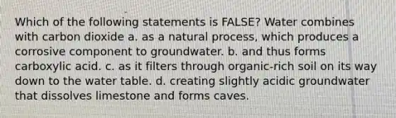 Which of the following statements is FALSE? Water combines with carbon dioxide a. as a natural process, which produces a corrosive component to groundwater. b. and thus forms carboxylic acid. c. as it filters through organic-rich soil on its way down to the water table. d. creating slightly acidic groundwater that dissolves limestone and forms caves.