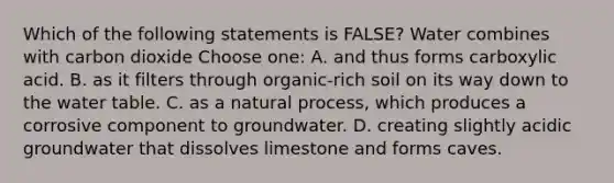 Which of the following statements is FALSE? Water combines with carbon dioxide Choose one: A. and thus forms carboxylic acid. B. as it filters through organic-rich soil on its way down to <a href='https://www.questionai.com/knowledge/kra6qgcwqy-the-water-table' class='anchor-knowledge'>the water table</a>. C. as a natural process, which produces a corrosive component to groundwater. D. creating slightly acidic groundwater that dissolves limestone and forms caves.