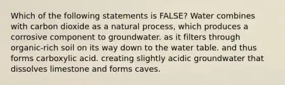 Which of the following statements is FALSE? Water combines with carbon dioxide as a natural process, which produces a corrosive component to groundwater. as it filters through organic-rich soil on its way down to the water table. and thus forms carboxylic acid. creating slightly acidic groundwater that dissolves limestone and forms caves.