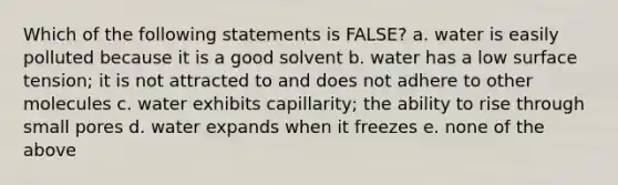 Which of the following statements is FALSE? a. water is easily polluted because it is a good solvent b. water has a low surface tension; it is not attracted to and does not adhere to other molecules c. water exhibits capillarity; the ability to rise through small pores d. water expands when it freezes e. none of the above