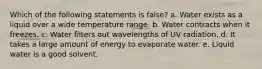 Which of the following statements is false? a. Water exists as a liquid over a wide temperature range. b. Water contracts when it freezes. c. Water filters out wavelengths of UV radiation. d. It takes a large amount of energy to evaporate water. e. Liquid water is a good solvent.