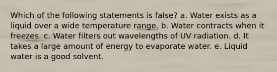 Which of the following statements is false? a. Water exists as a liquid over a wide temperature range. b. Water contracts when it freezes. c. Water filters out wavelengths of UV radiation. d. It takes a large amount of energy to evaporate water. e. Liquid water is a good solvent.