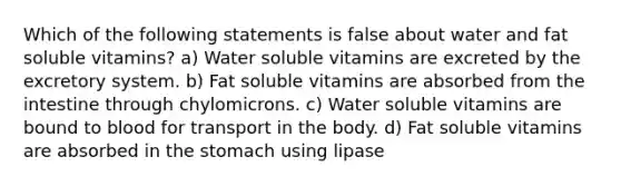 Which of the following statements is false about water and fat soluble vitamins? a) Water soluble vitamins are excreted by the excretory system. b) Fat soluble vitamins are absorbed from the intestine through chylomicrons. c) Water soluble vitamins are bound to blood for transport in the body. d) Fat soluble vitamins are absorbed in the stomach using lipase