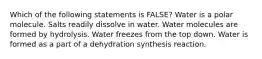 Which of the following statements is FALSE? Water is a polar molecule. Salts readily dissolve in water. Water molecules are formed by hydrolysis. Water freezes from the top down. Water is formed as a part of a dehydration synthesis reaction.