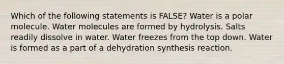 Which of the following statements is FALSE? Water is a polar molecule. Water molecules are formed by hydrolysis. Salts readily dissolve in water. Water freezes from the top down. Water is formed as a part of a dehydration synthesis reaction.