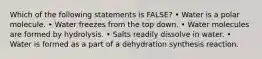 Which of the following statements is FALSE? • Water is a polar molecule. • Water freezes from the top down. • Water molecules are formed by hydrolysis. • Salts readily dissolve in water. • Water is formed as a part of a dehydration synthesis reaction.