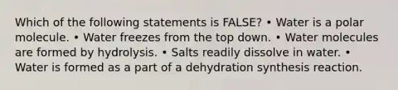 Which of the following statements is FALSE? • Water is a polar molecule. • Water freezes from the top down. • Water molecules are formed by hydrolysis. • Salts readily dissolve in water. • Water is formed as a part of a dehydration synthesis reaction.