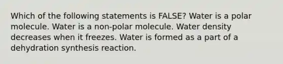 Which of the following statements is FALSE? Water is a polar molecule. Water is a non-polar molecule. Water density decreases when it freezes. Water is formed as a part of a dehydration synthesis reaction.