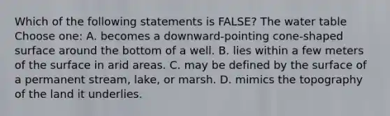 Which of the following statements is FALSE? <a href='https://www.questionai.com/knowledge/kra6qgcwqy-the-water-table' class='anchor-knowledge'>the water table</a> Choose one: A. becomes a downward-pointing cone-shaped surface around the bottom of a well. B. lies within a few meters of the surface in arid areas. C. may be defined by the surface of a permanent stream, lake, or marsh. D. mimics the topography of the land it underlies.