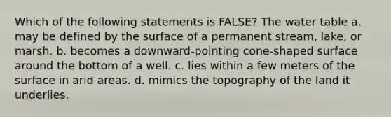 Which of the following statements is FALSE? <a href='https://www.questionai.com/knowledge/kra6qgcwqy-the-water-table' class='anchor-knowledge'>the water table</a> a. may be defined by the surface of a permanent stream, lake, or marsh. b. becomes a downward-pointing cone-shaped surface around the bottom of a well. c. lies within a few meters of the surface in arid areas. d. mimics the topography of the land it underlies.