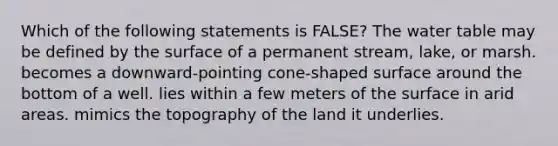 Which of the following statements is FALSE? The water table may be defined by the surface of a permanent stream, lake, or marsh. becomes a downward-pointing cone-shaped surface around the bottom of a well. lies within a few meters of the surface in arid areas. mimics the topography of the land it underlies.