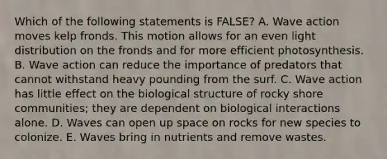 Which of the following statements is FALSE? A. Wave action moves kelp fronds. This motion allows for an even light distribution on the fronds and for more efficient photosynthesis. B. Wave action can reduce the importance of predators that cannot withstand heavy pounding from the surf. C. Wave action has little effect on the biological structure of rocky shore communities; they are dependent on biological interactions alone. D. Waves can open up space on rocks for new species to colonize. E. Waves bring in nutrients and remove wastes.