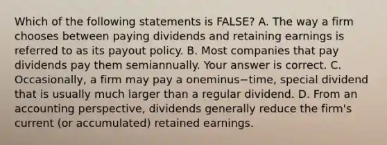 Which of the following statements is​ FALSE? A. The way a firm chooses between paying dividends and retaining earnings is referred to as its payout policy. B. Most companies that pay dividends pay them semiannually. Your answer is correct. C. ​Occasionally, a firm may pay a oneminus−​time, special dividend that is usually much larger than a regular dividend. D. From an accounting​ perspective, dividends generally reduce the​ firm's current​ (or accumulated) retained earnings.