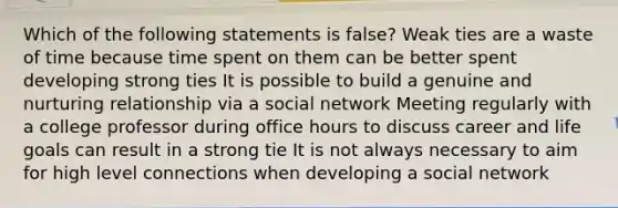 Which of the following statements is false? Weak ties are a waste of time because time spent on them can be better spent developing strong ties It is possible to build a genuine and nurturing relationship via a social network Meeting regularly with a college professor during office hours to discuss career and life goals can result in a strong tie It is not always necessary to aim for high level connections when developing a social network