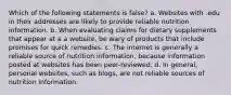 Which of the following statements is false? a. Websites with .edu in their addresses are likely to provide reliable nutrition information. b. When evaluating claims for dietary supplements that appear at a a website, be wary of products that include promises for quick remedies. c. The internet is generally a reliable source of nutrition information, because information posted at websites has been peer-reviewed. d. In general, personal websites, such as blogs, are not reliable sources of nutrition information.