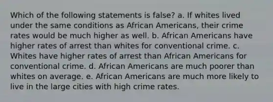 Which of the following statements is false? a. If whites lived under the same conditions as African Americans, their crime rates would be much higher as well. b. African Americans have higher rates of arrest than whites for conventional crime. c. Whites have higher rates of arrest than African Americans for conventional crime. d. African Americans are much poorer than whites on average. e. African Americans are much more likely to live in the large cities with high crime rates.