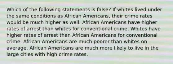 Which of the following statements is false? If whites lived under the same conditions as African Americans, their crime rates would be much higher as well. African Americans have higher rates of arrest than whites for conventional crime. Whites have higher rates of arrest than African Americans for conventional crime. African Americans are much poorer than whites on average. African Americans are much more likely to live in the large cities with high crime rates.