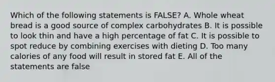 Which of the following statements is FALSE? A. Whole wheat bread is a good source of complex carbohydrates B. It is possible to look thin and have a high percentage of fat C. It is possible to spot reduce by combining exercises with dieting D. Too many calories of any food will result in stored fat E. All of the statements are false