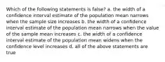 Which of the following statements is false? a. the width of a confidence interval estimate of the population mean narrows when the sample size increases b. the width of a confidence interval estimate of the population mean narrows when the value of the sample mean increases c. the width of a confidence interval estimate of the population mean widens when the confidence level increases d. all of the above statements are true