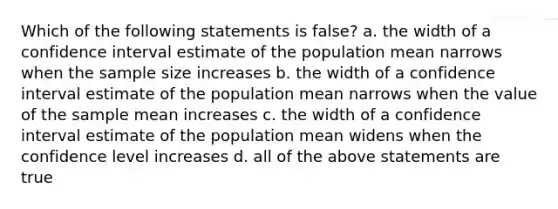 Which of the following statements is false? a. the width of a confidence interval estimate of the population mean narrows when the sample size increases b. the width of a confidence interval estimate of the population mean narrows when the value of the sample mean increases c. the width of a confidence interval estimate of the population mean widens when the confidence level increases d. all of the above statements are true