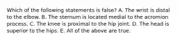 Which of the following statements is false? A. The wrist is distal to the elbow. B. The sternum is located medial to the acromion process. C. The knee is proximal to the hip joint. D. The head is superior to the hips. E. All of the above are true.