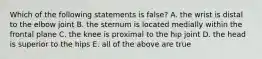 Which of the following statements is false? A. the wrist is distal to the elbow joint B. the sternum is located medially within the frontal plane C. the knee is proximal to the hip joint D. the head is superior to the hips E. all of the above are true