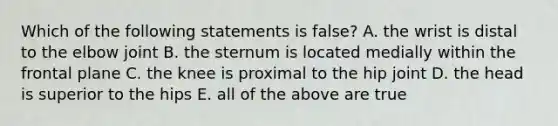 Which of the following statements is false? A. the wrist is distal to the elbow joint B. the sternum is located medially within the frontal plane C. the knee is proximal to the hip joint D. the head is superior to the hips E. all of the above are true