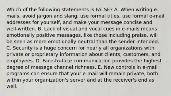 Which of the following statements is​ FALSE? A. When writing​ e-mails, avoid jargon and​ slang, use formal​ titles, use formal​ e-mail addresses for​ yourself, and make your message concise and​ well-written. B. Lack of visual and vocal cues in​ e-mails means emotionally positive​ messages, like those including​ praise, will be seen as more emotionally neutral than the sender intended. C. Security is a huge concern for nearly all organizations with private or proprietary information about​ clients, customers, and employees. D. ​Face-to-face communication provides the highest degree of message channel richness. E. New controls in​ e-mail programs can ensure that your​ e-mail will remain​ private, both within your​ organization's server and at the​ receiver's end as well.