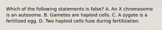 Which of the following statements is false? A. An X chromosome is an autosome. B. Gametes are haploid cells. C. A zygote is a fertilized egg. D. Two haploid cells fuse during fertilization.