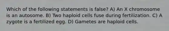 Which of the following statements is false? A) An X chromosome is an autosome. B) Two haploid cells fuse during fertilization. C) A zygote is a fertilized egg. D) Gametes are haploid cells.