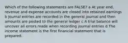 Which of the following statements are FALSE? a At year end, revenue and expense accounts are closed into retained earnings b Journal entries are recorded in the general journal and then amounts are posted to the general ledger c A trial balance will uncover all errors made when recording journal entries d The income statement is the first financial statement that is prepared.