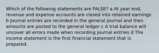 Which of the following statements are FALSE? a At year end, revenue and expense accounts are closed into retained earnings b <a href='https://www.questionai.com/knowledge/k7UlY65VeM-journal-entries' class='anchor-knowledge'>journal entries</a> are recorded in the general journal and then amounts are posted to <a href='https://www.questionai.com/knowledge/kdxbifuCZE-the-general-ledger' class='anchor-knowledge'>the general ledger</a> c A trial balance will uncover all errors made when recording journal entries d The income statement is the first financial statement that is prepared.