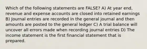 Which of the following statements are FALSE? A) At year end, revenue and expense accounts are closed into retained earnings B) Journal entries are recorded in the general journal and then amounts are posted to the general ledger C) A trial balance will uncover all errors made when recording journal entries D) The income statement is the first financial statement that is prepared.