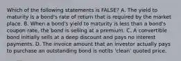 Which of the following statements is FALSE? A. The yield to maturity is a bond's rate of return that is required by the market place. B. When a bond's yield to maturity is less than a bond's coupon rate, the bond is selling at a premium. C. A convertible bond initially sells at a deep discount and pays no interest payments. D. The invoice amount that an investor actually pays to purchase an outstanding bond is notits 'clean' quoted price.