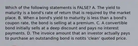 Which of the following statements is FALSE? A. The yield to maturity is a bond's rate of return that is required by the market place. B. When a bond's yield to maturity is <a href='https://www.questionai.com/knowledge/k7BtlYpAMX-less-than' class='anchor-knowledge'>less than</a> a bond's coupon rate, the bond is selling at a premium. C. A convertible bond initially sells at a deep discount and pays no interest payments. D. The invoice amount that an investor actually pays to purchase an outstanding bond is notits 'clean' quoted price.