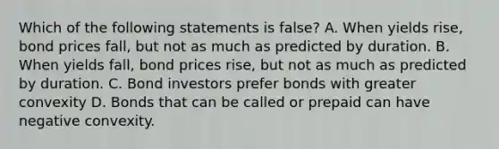 Which of the following statements is false? A. When yields rise, bond prices fall, but not as much as predicted by duration. B. When yields fall, bond prices rise, but not as much as predicted by duration. C. Bond investors prefer bonds with greater convexity D. Bonds that can be called or prepaid can have negative convexity.