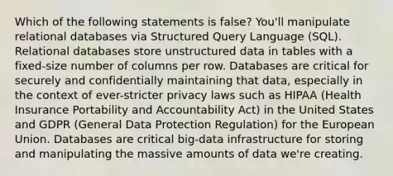 Which of the following statements is false? You'll manipulate relational databases via Structured Query Language (SQL). Relational databases store unstructured data in tables with a fixed-size number of columns per row. Databases are critical for securely and confidentially maintaining that data, especially in the context of ever-stricter privacy laws such as HIPAA (Health Insurance Portability and Accountability Act) in the United States and GDPR (General Data Protection Regulation) for the European Union. Databases are critical big-data infrastructure for storing and manipulating the massive amounts of data we're creating.