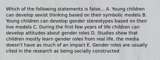 Which of the following statements is false... A. Young children can develop sexist thinking based on their symbolic models B. Young children can develop <a href='https://www.questionai.com/knowledge/kRT5IHLlku-gender-stereotypes' class='anchor-knowledge'>gender stereotypes</a> based on their live models C. During the first few years of life children can develop attitudes about <a href='https://www.questionai.com/knowledge/kFBKZBlIHQ-gender-roles' class='anchor-knowledge'>gender roles</a> D. Studies show that children mostly learn gender roles from real life, the media doesn't have as much of an impact E. Gender roles are usually cited in the research as being socially constructed