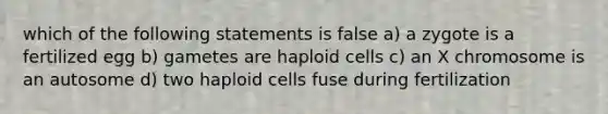 which of the following statements is false a) a zygote is a fertilized egg b) gametes are haploid cells c) an X chromosome is an autosome d) two haploid cells fuse during fertilization