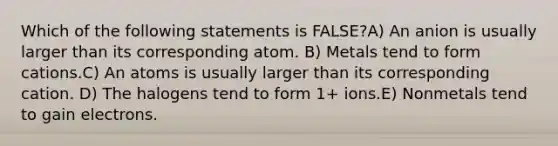 Which of the following statements is FALSE?A) An anion is usually larger than its corresponding atom. B) Metals tend to form cations.C) An atoms is usually larger than its corresponding cation. D) The halogens tend to form 1+ ions.E) Nonmetals tend to gain electrons.