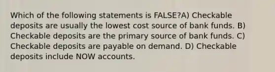 Which of the following statements is FALSE?A) Checkable deposits are usually the lowest cost source of bank funds. B) Checkable deposits are the primary source of bank funds. C) Checkable deposits are payable on demand. D) Checkable deposits include NOW accounts.