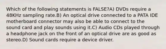 Which of the following statements is FALSE?A) DVDs require a 48KHz sampling rate.B) An optical drive connected to a PATA IDE motherboard connector may also be able to connect to the sound card and play sounds using it.C) Audio CDs played through a headphone jack on the front of an optical drive are as good as stereo.D) Sound cards require a device driver.